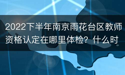 2022下半年南京雨花台区教师资格认定在哪里体检？什么时候体检？