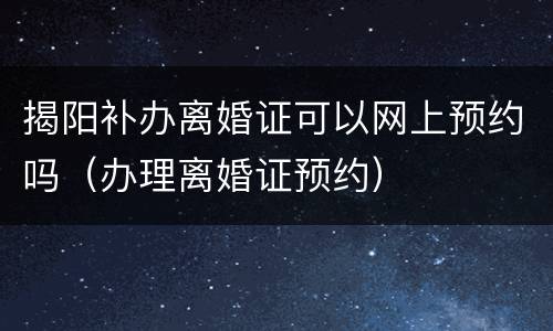 揭阳补办离婚证可以网上预约吗（办理离婚证预约）