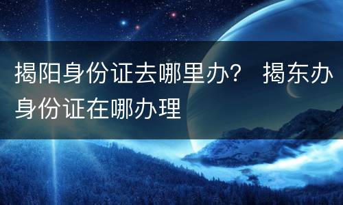 揭阳身份证去哪里办？ 揭东办身份证在哪办理