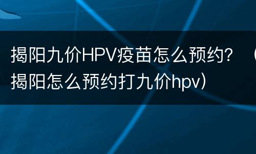 揭阳九价HPV疫苗怎么预约？（揭阳怎么预约打九价hpv）