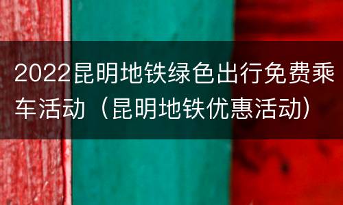 2022昆明地铁绿色出行免费乘车活动（昆明地铁优惠活动）