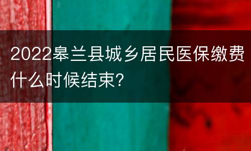2022皋兰县城乡居民医保缴费什么时候结束？