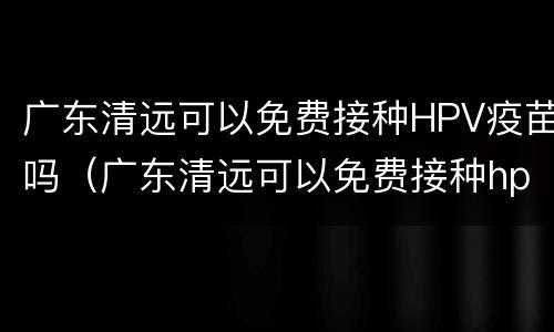 广东清远可以免费接种HPV疫苗吗（广东清远可以免费接种hpv疫苗吗现在）