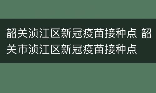 韶关浈江区新冠疫苗接种点 韶关市浈江区新冠疫苗接种点