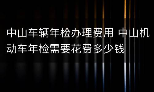 中山车辆年检办理费用 中山机动车年检需要花费多少钱