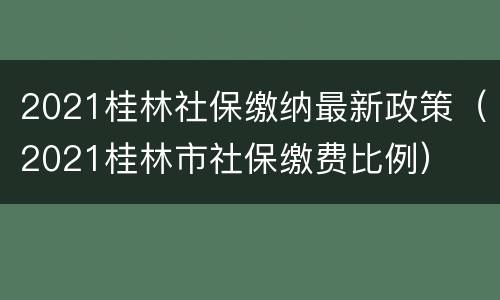 2021桂林社保缴纳最新政策（2021桂林市社保缴费比例）