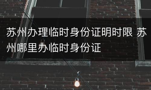 苏州办理临时身份证明时限 苏州哪里办临时身份证
