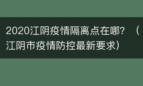 2020江阴疫情隔离点在哪？（江阴市疫情防控最新要求）