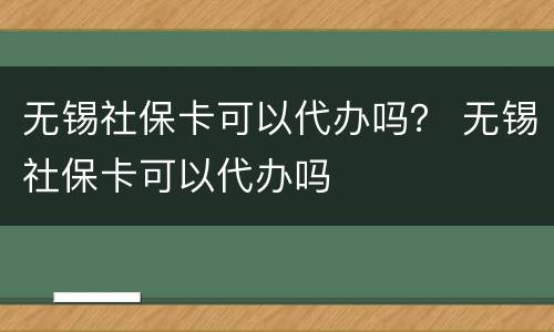 无锡社保卡可以代办吗？ 无锡社保卡可以代办吗