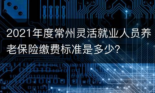 2021年度常州灵活就业人员养老保险缴费标准是多少？