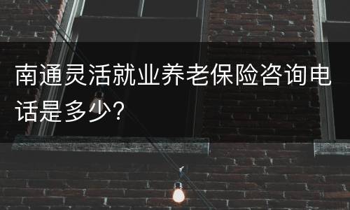 南通灵活就业养老保险咨询电话是多少?