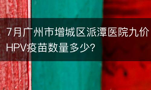 7月广州市增城区派潭医院九价HPV疫苗数量多少？