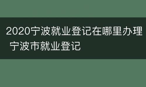 2020宁波就业登记在哪里办理 宁波市就业登记