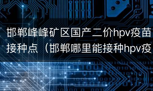 邯郸峰峰矿区国产二价hpv疫苗接种点（邯郸哪里能接种hpv疫苗）