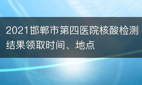 2021邯郸市第四医院核酸检测结果领取时间、地点
