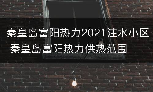 秦皇岛富阳热力2021注水小区 秦皇岛富阳热力供热范围