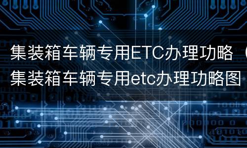 集装箱车辆专用ETC办理功略（集装箱车辆专用etc办理功略图片）