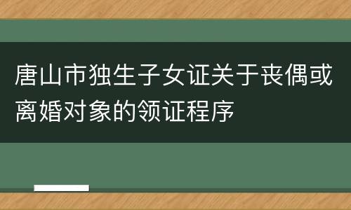 唐山市独生子女证关于丧偶或离婚对象的领证程序
