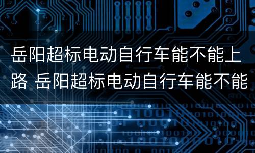 岳阳超标电动自行车能不能上路 岳阳超标电动自行车能不能上路骑