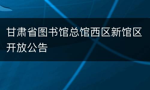 甘肃省图书馆总馆西区新馆区开放公告