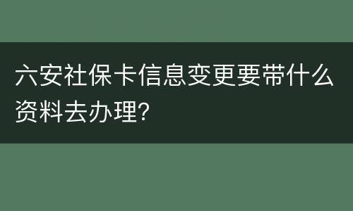 六安社保卡信息变更要带什么资料去办理？