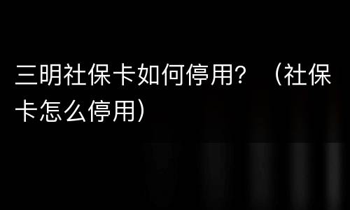 三明社保卡如何停用？（社保卡怎么停用）