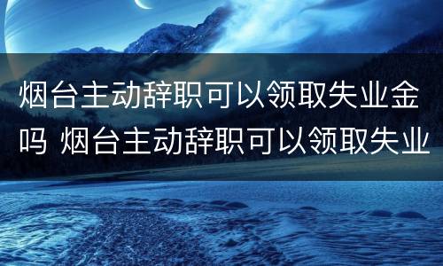 烟台主动辞职可以领取失业金吗 烟台主动辞职可以领取失业金吗多少钱