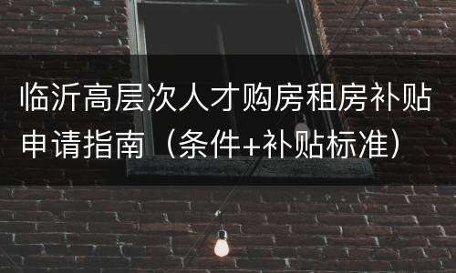临沂高层次人才购房租房补贴申请指南（条件+补贴标准）