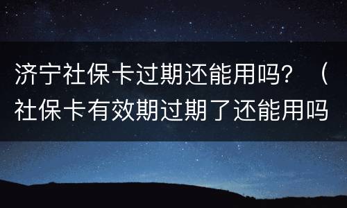 济宁社保卡过期还能用吗？（社保卡有效期过期了还能用吗）