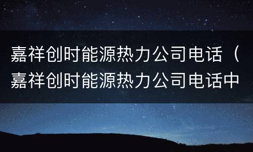 嘉祥创时能源热力公司电话（嘉祥创时能源热力公司电话中午几点上班）