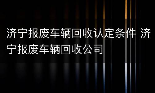 济宁报废车辆回收认定条件 济宁报废车辆回收公司