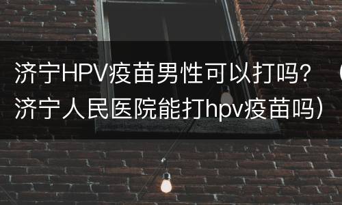 济宁HPV疫苗男性可以打吗？（济宁人民医院能打hpv疫苗吗）