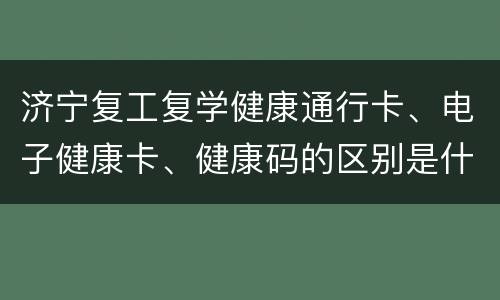 济宁复工复学健康通行卡、电子健康卡、健康码的区别是什么？