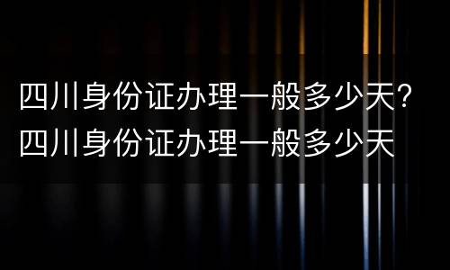 四川身份证办理一般多少天? 四川身份证办理一般多少天