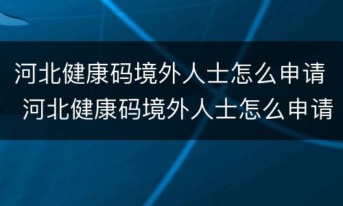 河北健康码境外人士怎么申请 河北健康码境外人士怎么申请二维码