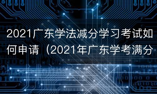 2021广东学法减分学习考试如何申请（2021年广东学考满分）