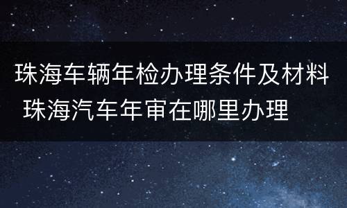 珠海车辆年检办理条件及材料 珠海汽车年审在哪里办理