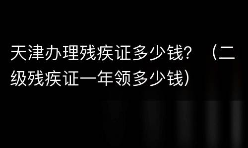 天津办理残疾证多少钱？（二级残疾证一年领多少钱）