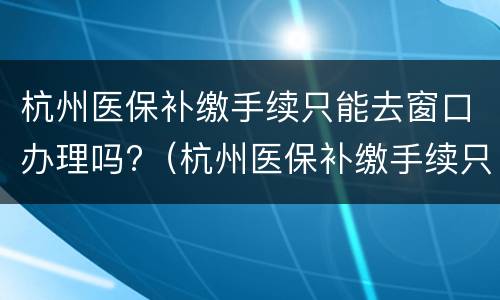 杭州医保补缴手续只能去窗口办理吗?（杭州医保补缴手续只能去窗口办理吗怎么办）