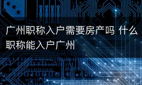 广州职称入户需要房产吗 什么职称能入户广州