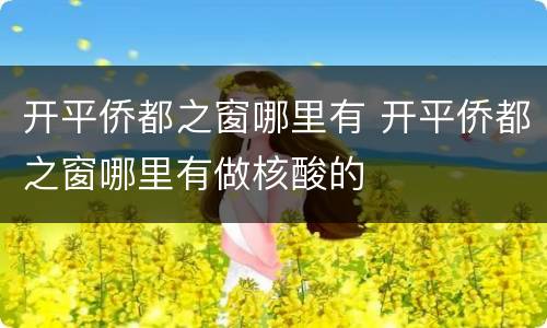 开平侨都之窗哪里有 开平侨都之窗哪里有做核酸的