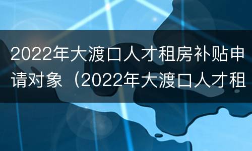 2022年大渡口人才租房补贴申请对象（2022年大渡口人才租房补贴申请对象有哪些）