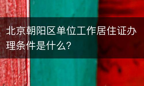 北京朝阳区单位工作居住证办理条件是什么？