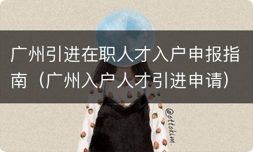 广州引进在职人才入户申报指南（广州入户人才引进申请）