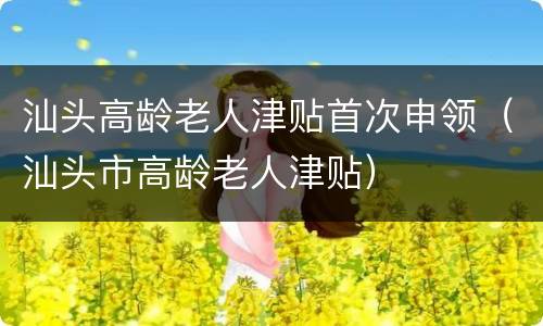 汕头高龄老人津贴首次申领（汕头市高龄老人津贴）