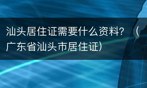 汕头居住证需要什么资料？（广东省汕头市居住证）