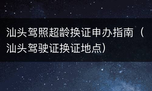 汕头驾照超龄换证申办指南（汕头驾驶证换证地点）