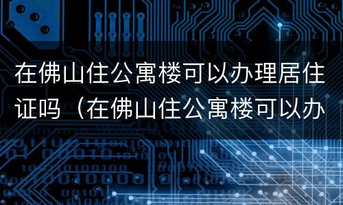 在佛山住公寓楼可以办理居住证吗（在佛山住公寓楼可以办理居住证吗）