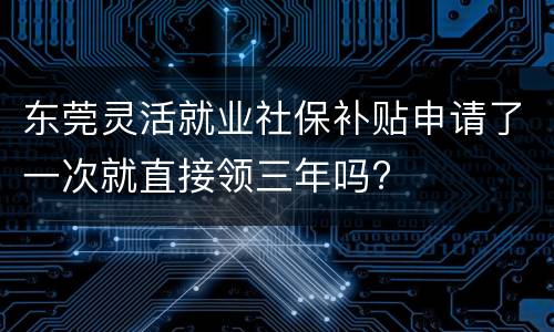 东莞灵活就业社保补贴申请了一次就直接领三年吗?