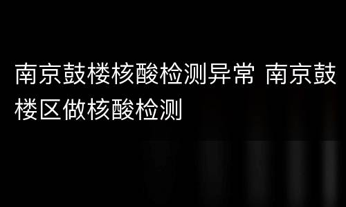 南京鼓楼核酸检测异常 南京鼓楼区做核酸检测